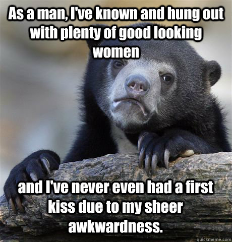 As a man, I've known and hung out with plenty of good looking women and I've never even had a first kiss due to my sheer awkwardness.  - As a man, I've known and hung out with plenty of good looking women and I've never even had a first kiss due to my sheer awkwardness.   Confession Bear