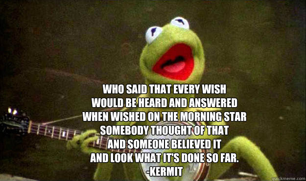 Who said that every wish
Would be heard and answered
When wished on the morning star
Somebody thought of that
And someone believed it
And look what it's done so far. 
-Kermit
  kermit gets it