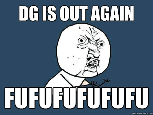 DG is out again FUFUFUFUFUFU  Y U No