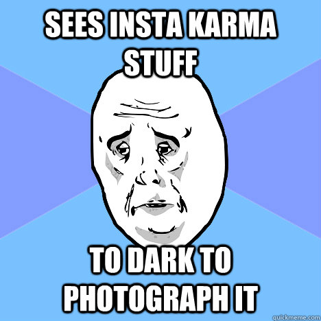 sees insta karma stuff to dark to photograph it  Okay Guy