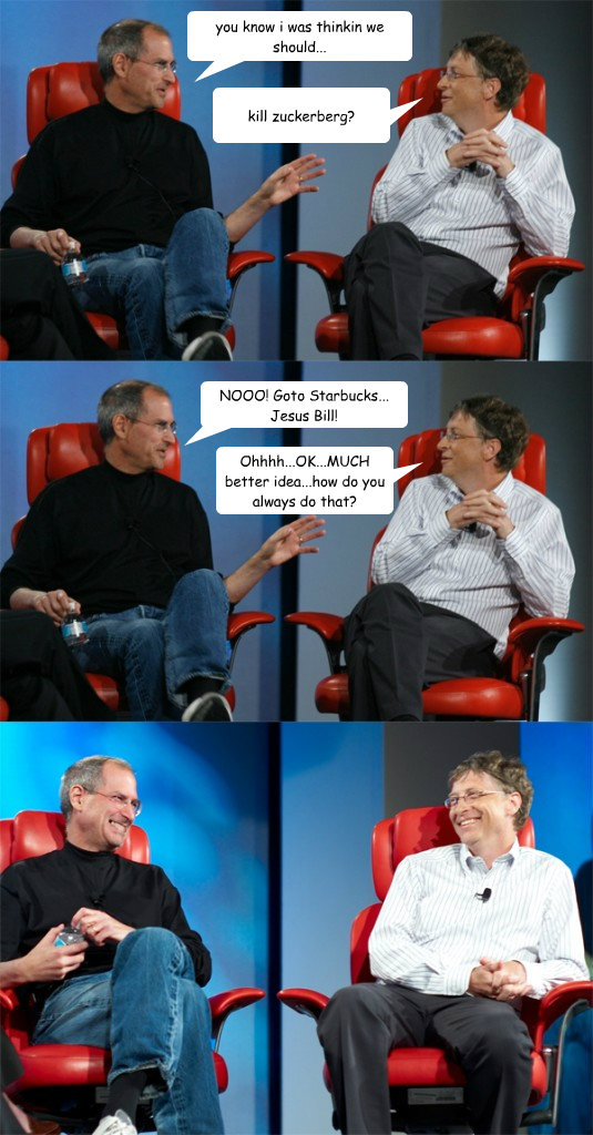 you know i was thinkin we should... kill zuckerberg? NOOO! Goto Starbucks... Jesus Bill! Ohhhh...OK...MUCH better idea...how do you always do that? - you know i was thinkin we should... kill zuckerberg? NOOO! Goto Starbucks... Jesus Bill! Ohhhh...OK...MUCH better idea...how do you always do that?  Steve Jobs vs Bill Gates