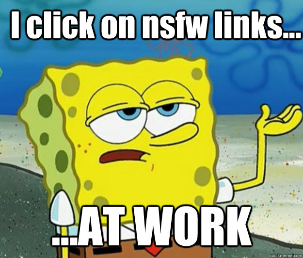 I click on nsfw links... ...AT WORK  How tough am I