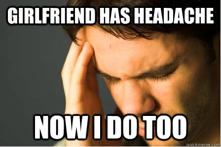 girlfriend has headache now i do too  First World Guy Problems