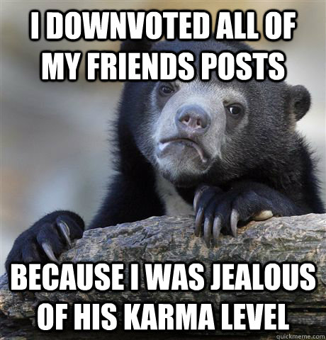 I downvoted all of my friends posts because i was jealous of his karma level  Confession Bear