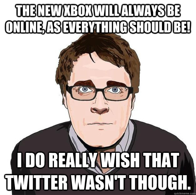 The new xbox will always be online, as everything should be! I do really wish that twitter wasn't though.  Always Online Adam Orth