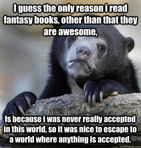 I guess the only reason i read fantasy books, other than that they are awesome, Is because i was never really accepted in this world, so it was nice to escape to a world where anything is accepted.  Confession Bear