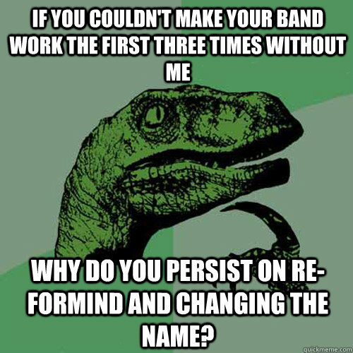 If you couldn't make your band work the first three times without me Why do you persist on re-formind and changing the name?  Philosoraptor