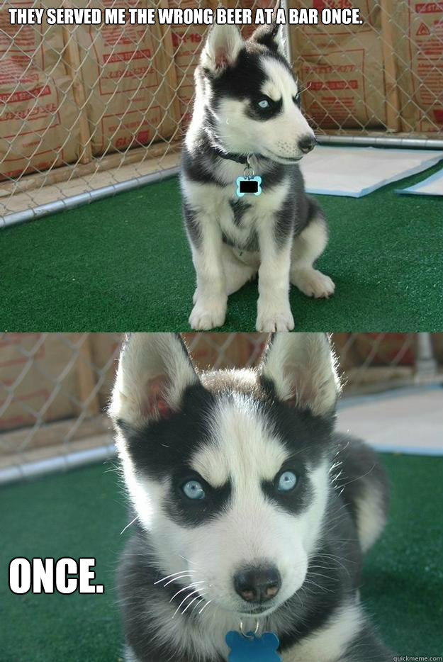 They served me the wrong beer at a bar once. ONCE.  Insanity puppy