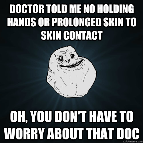 Doctor told me no holding hands or prolonged skin to skin contact oh, you don't have to worry about that doc  Forever Alone