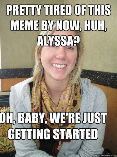 pretty tired of this meme by now, huh, alyssa? Oh, baby, we're just getting started  ALYSSA BEREZNAK