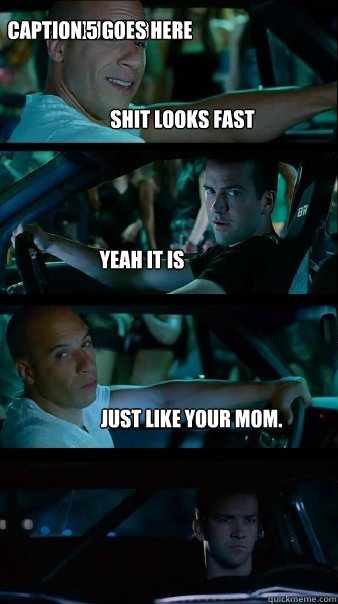 Shit looks fast yeah it is just like your mom. ....your old
 Caption 5 goes here  Fast and Furious