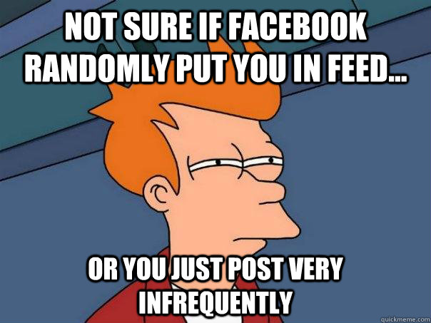 Not sure if Facebook randomly put you in feed...  or you just post very infrequently  Futurama Fry