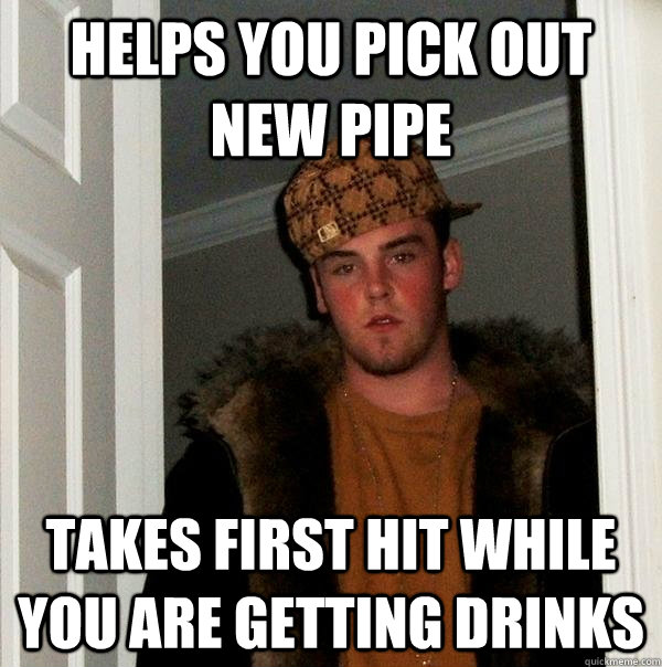 Helps you pick out new pipe Takes first hit while you are getting drinks - Helps you pick out new pipe Takes first hit while you are getting drinks  Scumbag Steve