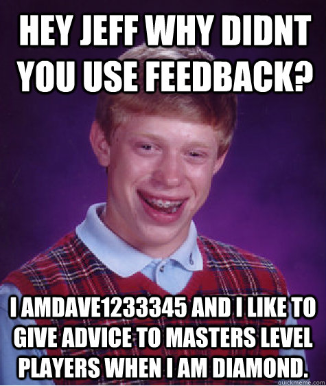 Hey jeff why didnt you use feedback? I amDave1233345 and I like to give advice to masters level players when i am diamond.  Bad Luck Brian