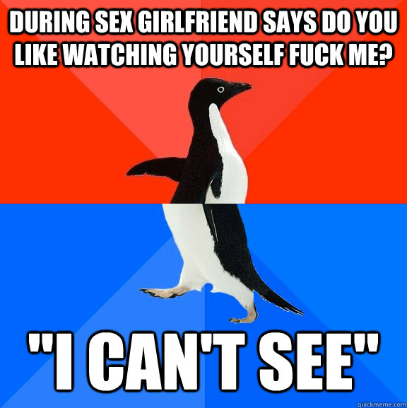 During sex girlfriend says do you like watching yourself fuck me? 