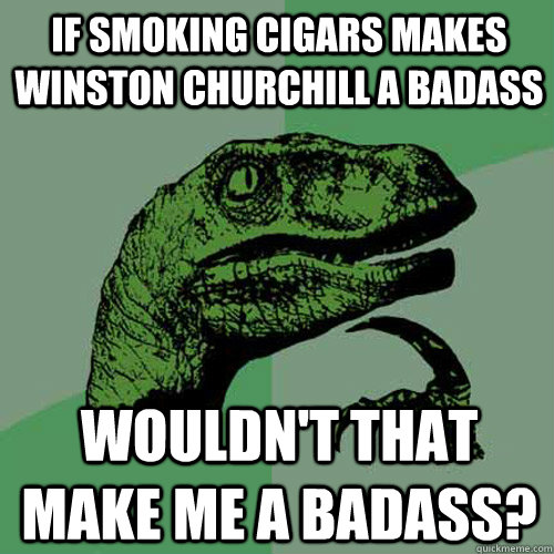 if smoking cigars makes winston churchill a badass wouldn't that make me a badass?  Philosoraptor