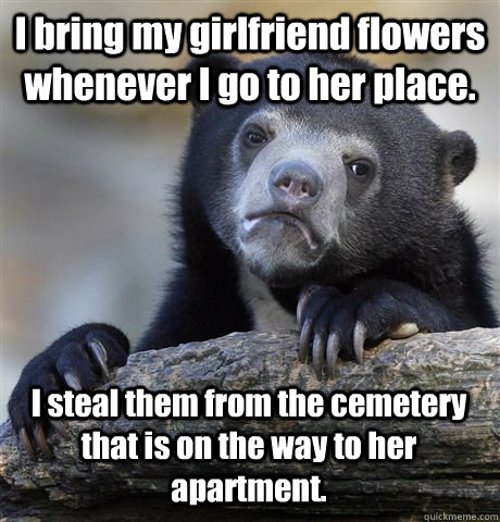 I bring my girlfriend flowers whenever I go to her place. I steal them from the cemetery that is on the way to her apartment. - I bring my girlfriend flowers whenever I go to her place. I steal them from the cemetery that is on the way to her apartment.  Confession Bear