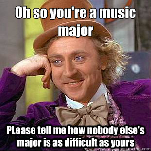 Oh so you're a music major 
 PLease tell me how nobody else's major is as difficult as yours  Condescending Wonka