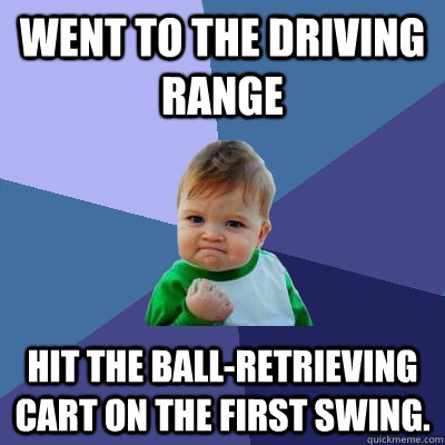 Went to the driving range Hit the ball-retrieving cart on the first swing.  Success Kid