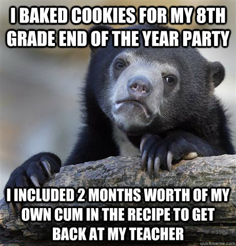 i baked cookies for my 8th grade end of the year party i included 2 months worth of my own cum in the recipe to get back at my teacher  Confession Bear