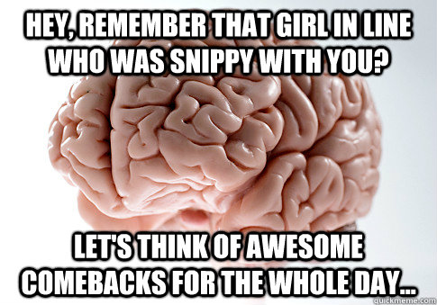 hey, remember that girl in line who was snippy with you? Let's think of awesome comebacks for the whole day... - hey, remember that girl in line who was snippy with you? Let's think of awesome comebacks for the whole day...  Scumbag Brain