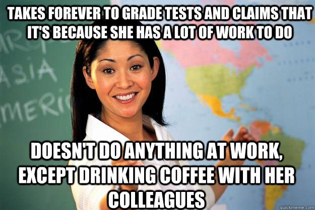 Takes forever to grade tests and claims that it's because she has a lot of work to do doesn't do anything at work, except drinking coffee with her colleagues  Unhelpful High School Teacher