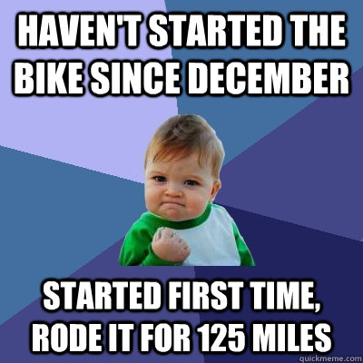 Haven't started the bike since December Started first time, rode it for 125 miles  Success Kid