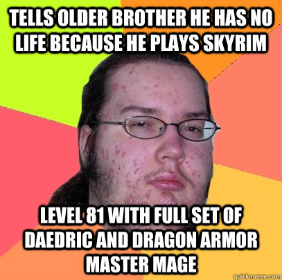 tells older brother he has no life because he plays skyrim level 81 with full set of daedric and dragon armor master mage  Butthurt Dweller