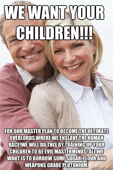 we want your children!!! for our master plan to become the ultimate overlords,where we enslave the human race!we will do this by training up your children to be evil masterminds! all we want is to borrow some sugar ,flour and weapons grade plutonium.  Suburban Neighbor