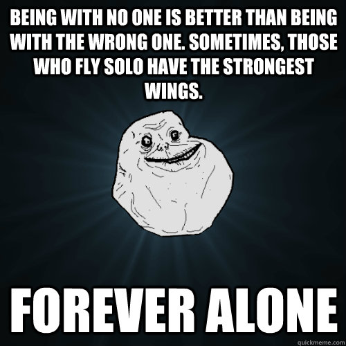 Being with no one is better than being with the wrong one. Sometimes, those who fly solo have the strongest wings. Forever Alone  Forever Alone