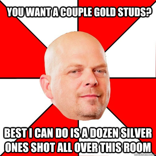 You want a couple gold studs? Best I can do is a dozen silver ones shot all over this room  Pawn Star