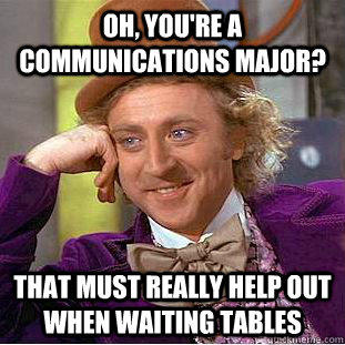 Oh, you're a communications major? that must really help out when waiting tables  