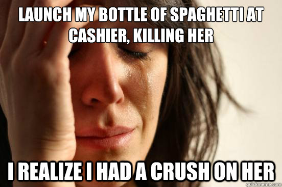 launch my bottle of spaghetti at cashier, killing her i realize i had a crush on her  First World Problems