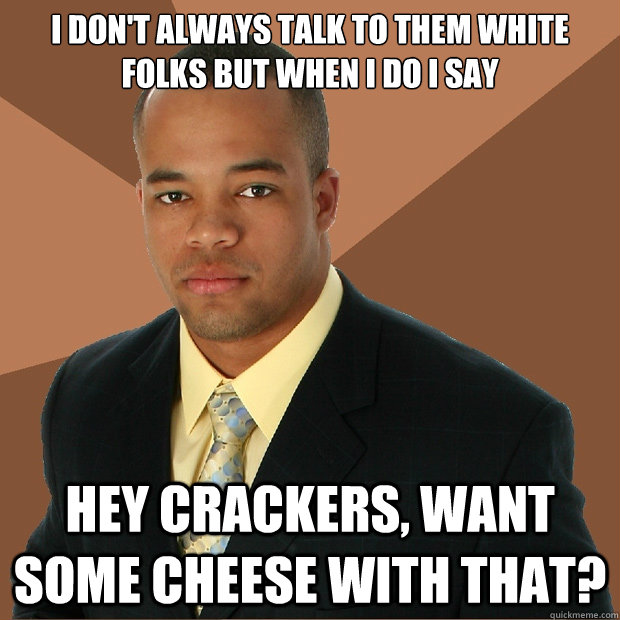 I don't always talk to them white folks but when I do I say Hey crackers, want some cheese with that?   Successful Black Man