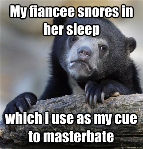 My fiancee snores in her sleep which i use as my cue to masterbate  Confession Bear