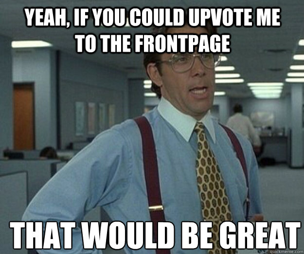 yeah, if you could upvote me to the frontpage THAT WOULD BE GREAT  that would be great