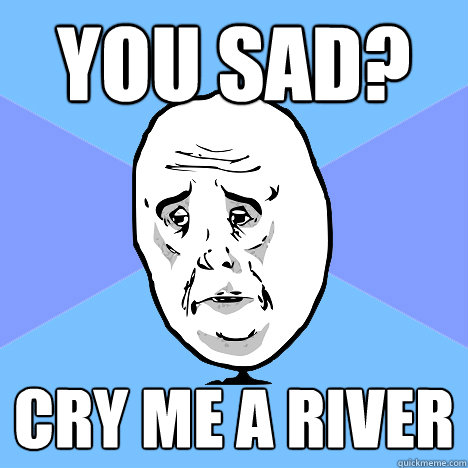 You sad? Cry me a river  Okay Guy