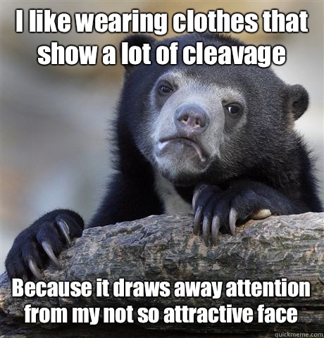 I like wearing clothes that show a lot of cleavage Because it draws away attention from my not so attractive face  Confession Bear