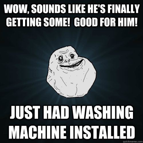 Wow, sounds like he's finally getting some!  Good for him! Just had washing machine installed - Wow, sounds like he's finally getting some!  Good for him! Just had washing machine installed  Forever Alone