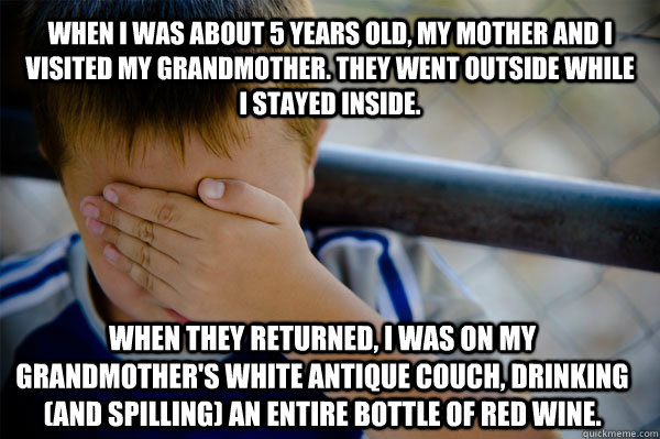 When I was about 5 years old, my mother and I visited my grandmother. They went outside while I stayed inside. When they returned, I was on my grandmother's white antique couch, drinking (and spilling) an entire bottle of red wine.  Confession kid