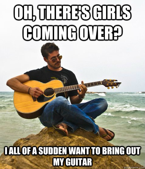 OH, there's girls coming over? i all of a sudden want to bring out my guitar  Douchebag Guitarist