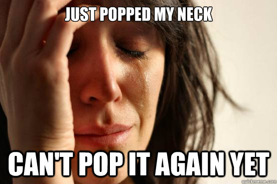 Just popped my neck can't pop it again yet  First World Problems