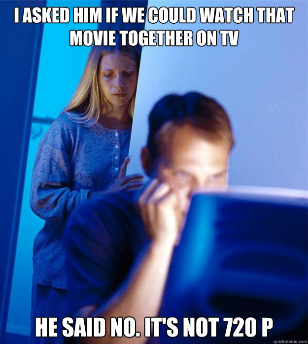 i asked him if we could watch that movie together on tv he said no. it's not 720 p  Redditors Wife