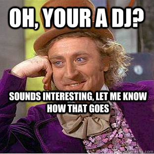 Oh, your a DJ? Sounds interesting, Let me know how that goes  Condescending Wonka