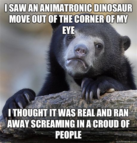 I saw an animatronic dinosaur move out of the corner of my eye I thought it was real and ran away screaming in a croud of people - I saw an animatronic dinosaur move out of the corner of my eye I thought it was real and ran away screaming in a croud of people  Confession Bear