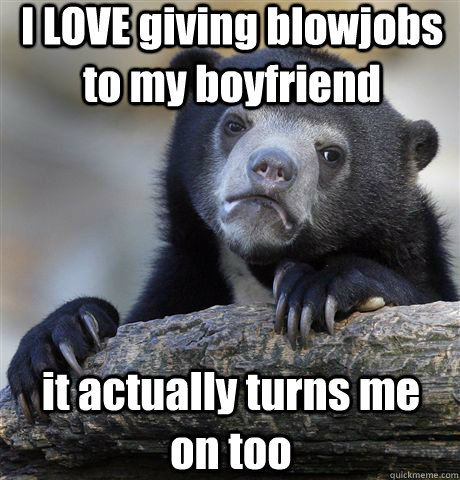 I LOVE giving blowjobs to my boyfriend it actually turns me on too  Confession Bear