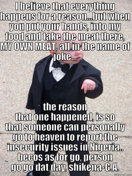 I BELIEVE THAT EVERYTHING HAPPENS FOR A REASON...BUT WHEN YOU PUT YOUR HANDS, INTO MY FOOD AND TAKE THE MEAT THERE, MY OWN MEAT, ALL IN THE NAME OF JOKE... THE REASON THAT ONE HAPPENED, IS SO THAT SOMEONE CAN PERSONALLY GO TO HEAVEN TO REPORT THE INSECURITY ISSUES IN NIGERIA.. BECOS AS FOR GO, PERSON GO GO DAT DAY, SHIKENA-G.A. Baby Godfather