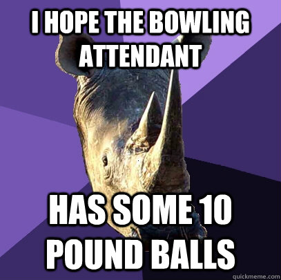 I hope the bowling attendant Has some 10 pound balls - I hope the bowling attendant Has some 10 pound balls  Sexually Oblivious Rhino