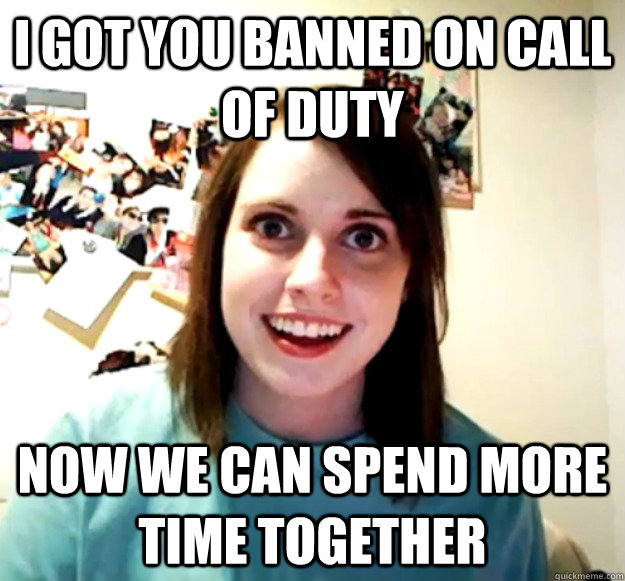 I got you banned on Call of Duty Now we can spend more time together - I got you banned on Call of Duty Now we can spend more time together  Overly Attached Girlfriend