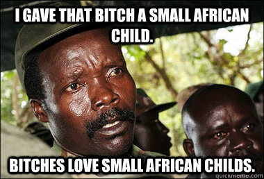 I gave that bitch a small african child. BITCHES LOVE SMALL AFRICAN CHILDS.  Kony